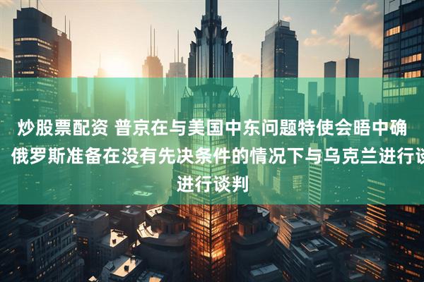 炒股票配资 普京在与美国中东问题特使会晤中确认，俄罗斯准备在没有先决条件的情况下与乌克兰进行谈判