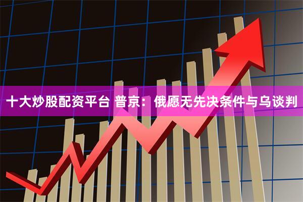 十大炒股配资平台 普京：俄愿无先决条件与乌谈判