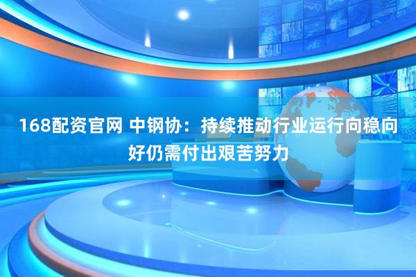 168配资官网 中钢协：持续推动行业运行向稳向好仍需付出艰苦努力