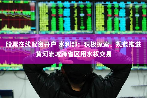 股票在线配资开户 水利部：积极探索、规范推进黄河流域跨省区用水权交易