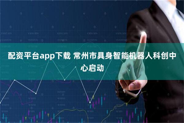 配资平台app下载 常州市具身智能机器人科创中心启动