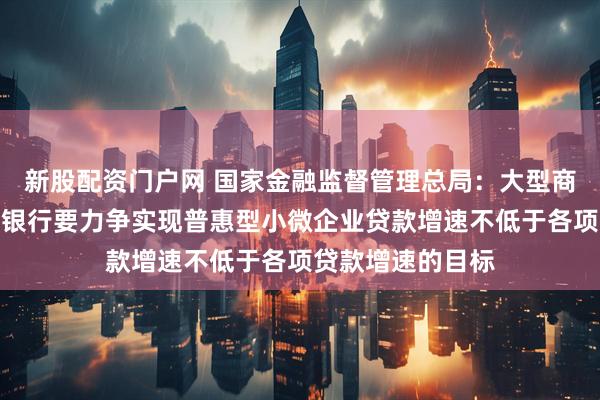 新股配资门户网 国家金融监督管理总局：大型商业银行、股份制银行要力争实现普惠型小微企业贷款增速不低于各项贷款增速的目标