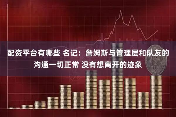 配资平台有哪些 名记：詹姆斯与管理层和队友的沟通一切正常 没有想离开的迹象