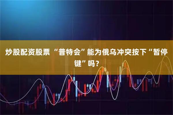 炒股配资股票 “普特会”能为俄乌冲突按下“暂停键”吗？