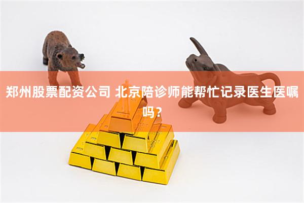 郑州股票配资公司 北京陪诊师能帮忙记录医生医嘱吗？