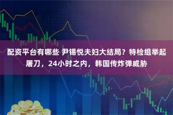 配资平台有哪些 尹锡悦夫妇大结局？特检组举起屠刀，24小时之内，韩国传炸弹威胁