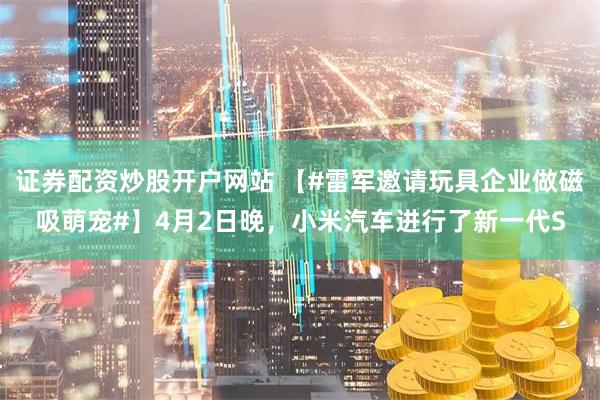 证券配资炒股开户网站 【#雷军邀请玩具企业做磁吸萌宠#】4月2日晚，小米汽车进行了新一代S