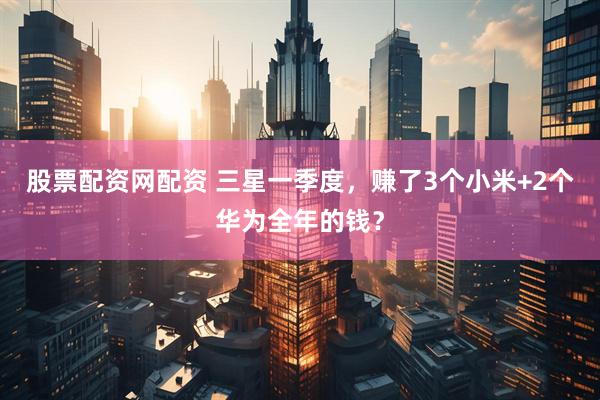 股票配资网配资 三星一季度，赚了3个小米+2个华为全年的钱？