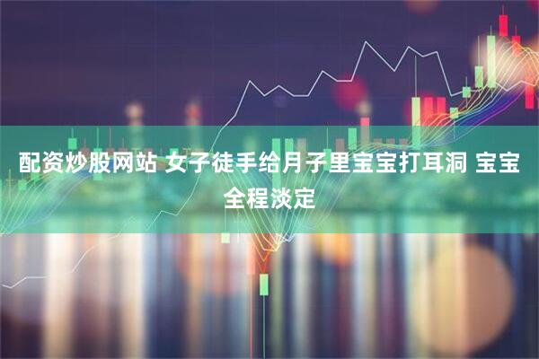 配资炒股网站 女子徒手给月子里宝宝打耳洞 宝宝全程淡定