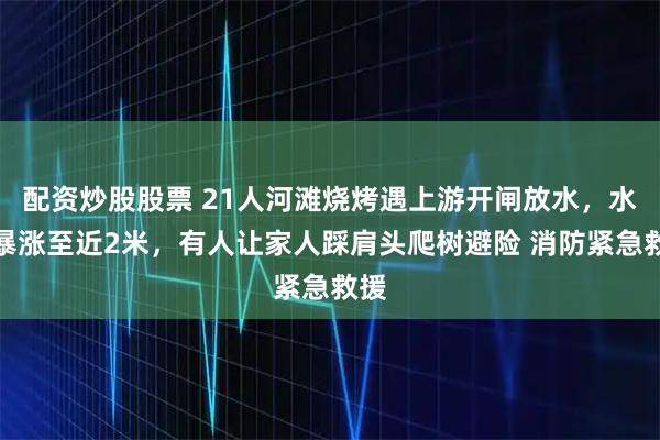配资炒股股票 21人河滩烧烤遇上游开闸放水，水位暴涨至近2米，有人让家人踩肩头爬树避险 消防紧急救援