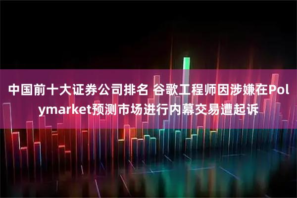 中国前十大证券公司排名 谷歌工程师因涉嫌在Polymarket预测市场进行内幕交易遭起诉