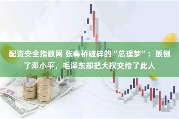 配资安全指数网 张春桥破碎的“总理梦”：扳倒了邓小平，毛泽东却把大权交给了此人