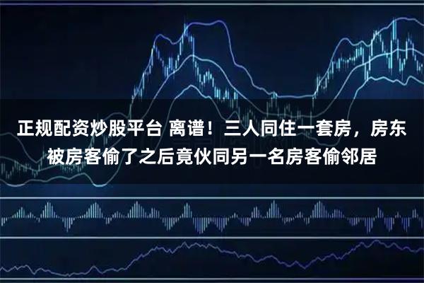 正规配资炒股平台 离谱！三人同住一套房，房东被房客偷了之后竟伙同另一名房客偷邻居