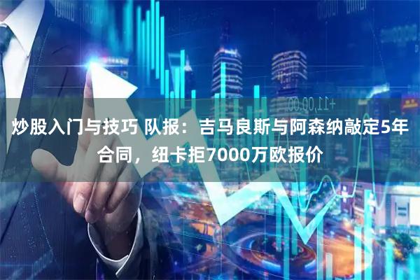 炒股入门与技巧 队报：吉马良斯与阿森纳敲定5年合同，纽卡拒7000万欧报价