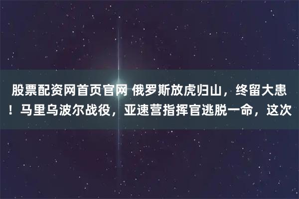 股票配资网首页官网 俄罗斯放虎归山，终留大患！马里乌波尔战役，亚速营指挥官逃脱一命，这次
