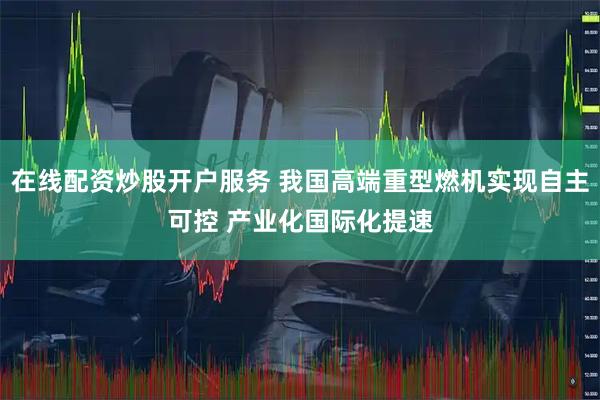 在线配资炒股开户服务 我国高端重型燃机实现自主可控 产业化国际化提速