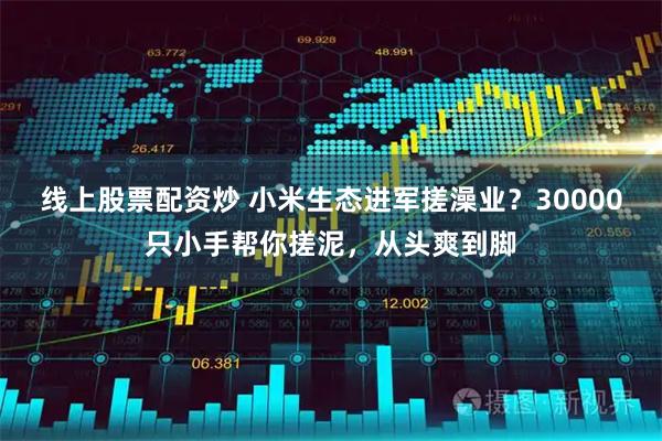 线上股票配资炒 小米生态进军搓澡业？30000只小手帮你搓泥，从头爽到脚