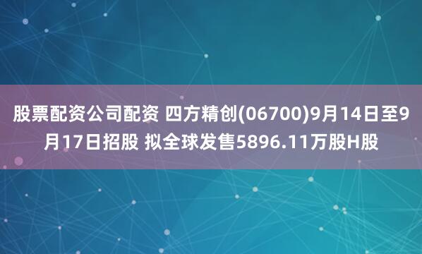 股票配资公司配资 四方精创(06700)9月14日至9月17日招股 拟全球发售5896.11万股H股